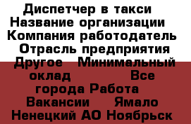 Диспетчер в такси › Название организации ­ Компания-работодатель › Отрасль предприятия ­ Другое › Минимальный оклад ­ 30 000 - Все города Работа » Вакансии   . Ямало-Ненецкий АО,Ноябрьск г.